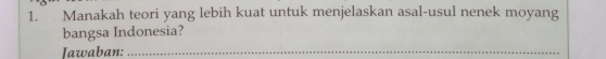 Manakah teori yang lebih kuat untuk menjelaskan asal-usul nenek moyang 
bangsa Indonesia? 
Iawaban:_