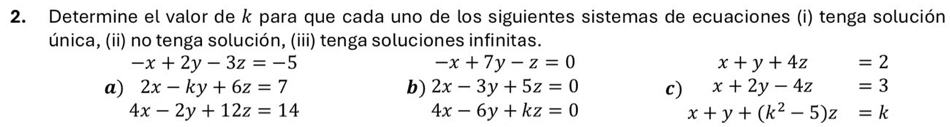 Determine el valor de k para que cada uno de los siguientes sistemas de ecuaciones (i) tenga solución 
única, (ii) no tenga solución, (iii) tenga soluciones infinitas.
-x+2y-3z=-5
-x+7y-z=0
x+y+4z □  =2
a) 2x-ky+6z=7 b) 2x-3y+5z=0 c) x+2y-4z=3
4x-2y+12z=14
4x-6y+kz=0
x+y+(k^2-5)z=k