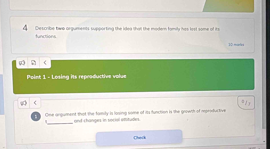 Describe two arguments supporting the idea that the modern family has lost some of its 
functions. 
10 marks 
Point 1 - Losing its reproductive value
0
1 One argument that the family is losing some of its function is the growth of reproductive 
t_ and changes in social attitudes. 
Check