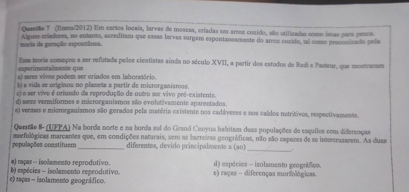 (Enem/2012) Em certos locais, larvas de moscas, criadas em arroz cozido, são utilizadas como iscas para pesca.
Alguns criadores, no entanto, acreditam que essas larvas surgem espontaneamente do arroz cozido, tal como preconizado pela
teoria da geração espontânea.
Essa teoria começou a ser refutada pelos cientistas ainda no século XVII, a partir dos estudos de Redi e Pasteur, que mostraram
experimentalmente que
a) seres vivos podem ser criados em laboratório.
b) a vida se originou no planeta a partir de microrganismos.
c) o ser vivo é oriundo da reprodução de outro ser vivo pré-existente.
d) seres vermiformes e microrganismos são evolutivamente aparentados.
e) vermes e microrganismos são gerados pela matéria existente nos cadáveres e nos caldos nutritivos, respectivamente.
Questão 8- (UFPA) Na borda norte e na borda sul do Grand Canyon habitam duas populações de esquilos com diferenças
morfológicas marcantes que, em condições naturais, sem as barreiras geográficas, não são capazes de se intercruzarem. As duas
populações constituem _diferentes, devido principalmente a (ao)_
a) raças - isolamento reprodutivo. d) espécies - isolamento geográfico.
b) espécies - isolamento reprodutivo. e) raças - diferenças morfológicas.
c) raças - isolamento geográfico.