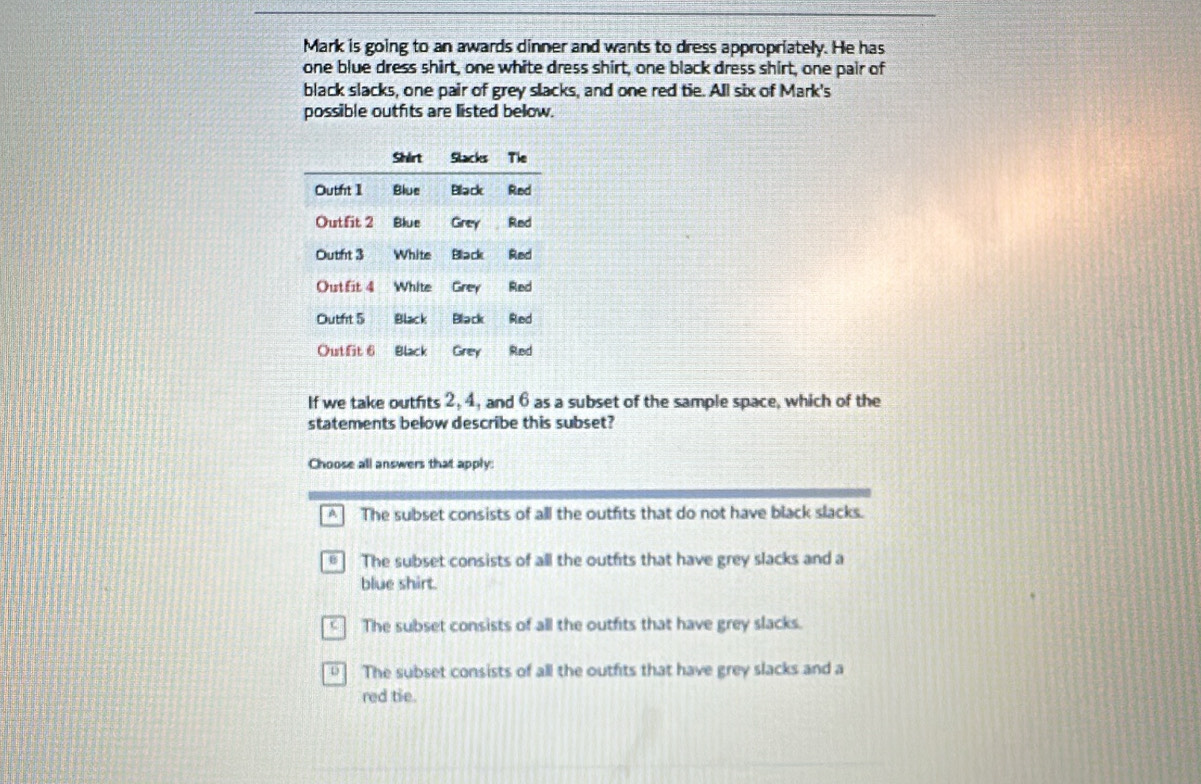 Mark is going to an awards dinner and wants to dress appropriately. He has
one blue dress shirt, one white dress shirt, one black dress shirt, one pair of
black slacks, one pair of grey slacks, and one red tie. All six of Mark's
possible outfits are listed below.
If we take outfits 2, 4, and 6 as a subset of the sample space, which of the
statements below describe this subset?
Choose all answers that apply:
A The subset consists of all the outfits that do not have black slacks.
* The subset consists of all the outfits that have grey slacks and a
blue shirt.
The subset consists of all the outfits that have grey slacks.
The subset consists of all the outfits that have grey slacks and a
red tie.