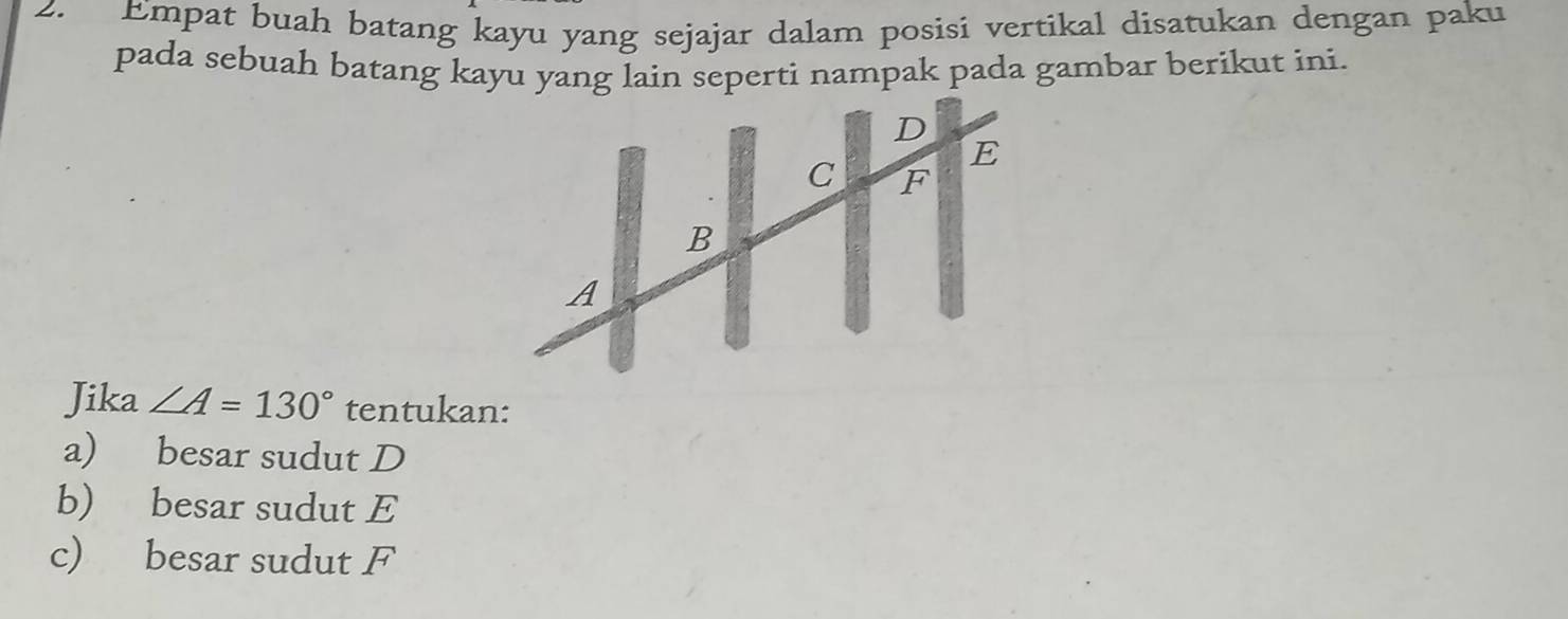 Empat buah batang kayu yang sejajar dalam posisi vertikal disatukan dengan paku 
pada sebuah batang kayu yang lain seperti nampak pada gambar berikut ini. 
Jika ∠ A=130° tentukan: 
a) besar sudut D
b) besar sudut E
c) besar sudut F