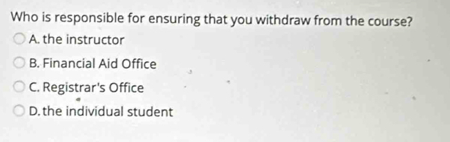 Who is responsible for ensuring that you withdraw from the course?
A. the instructor
B. Financial Aid Office
C. Registrar's Office
D. the individual student