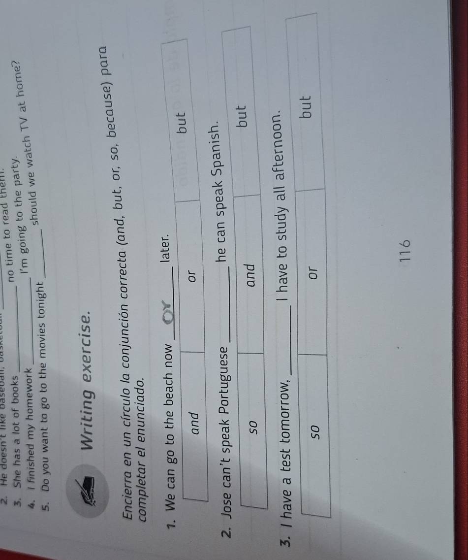 He doesn't like baseball, b ask_ 
no time to read them . 
3. She has a lot of books_ 
4. I finished my homework_ 
I'm going to the party. 
should we watch TV at home? 
5. Do you want to go to the movies tonight_ 
Writing exercise. 
Encierra en un círculo la conjunción correcta (and, but, or, so, because) para 
completar el enunciado. 
he can speak Spanish. 
3. I have a test tomorrow, _I have to study all afternoon. 
116