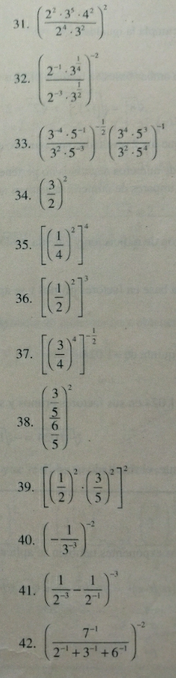 ( 2^2· 3^5· 4^2/2^4· 3^2 )^2
32. (frac 2^(-1)· 3^(frac 1)42^(-3)· 3^(frac 1)2)^-2
33. ( (3^(-4)· 5^(-1))/3^2· 5^(-3) )^- 1/2 ( 3^4· 5^3/3^2· 5^4 )^-1
34. ( 3/2 )^2
35. [( 1/4 )^2]^4
36. [( 1/2 )^2]^3
37. [( 3/4 )^4]^- 1/2 
38. beginpmatrix frac  3/5  6/5 end(pmatrix)^2
39. [( 1/2 )^2· ( 3/5 )^2]^2
40. (- 1/3^(-3) )^-2
41. ( 1/2^(-3) - 1/2^(-1) )^-3
42. ( (7^(-1))/2^(-1)+3^(-1)+6^(-1) )^-2