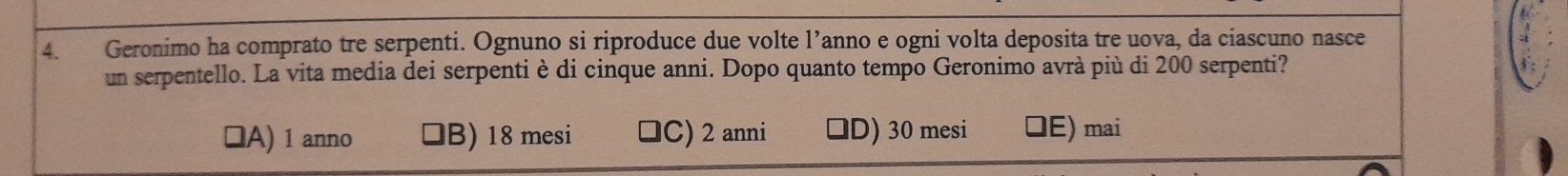 Geronimo ha comprato tre serpenti. Ognuno si riproduce due volte l’anno e ogni volta deposita tre uova, da ciascuno nasce
un serpentello. La vita media dei serpenti è di cinque anni. Dopo quanto tempo Geronimo avrà più di 200 serpenti?
lA) 1 anno B) 18 mesi ]C) 2 anni D) 30 mesi DE) mai