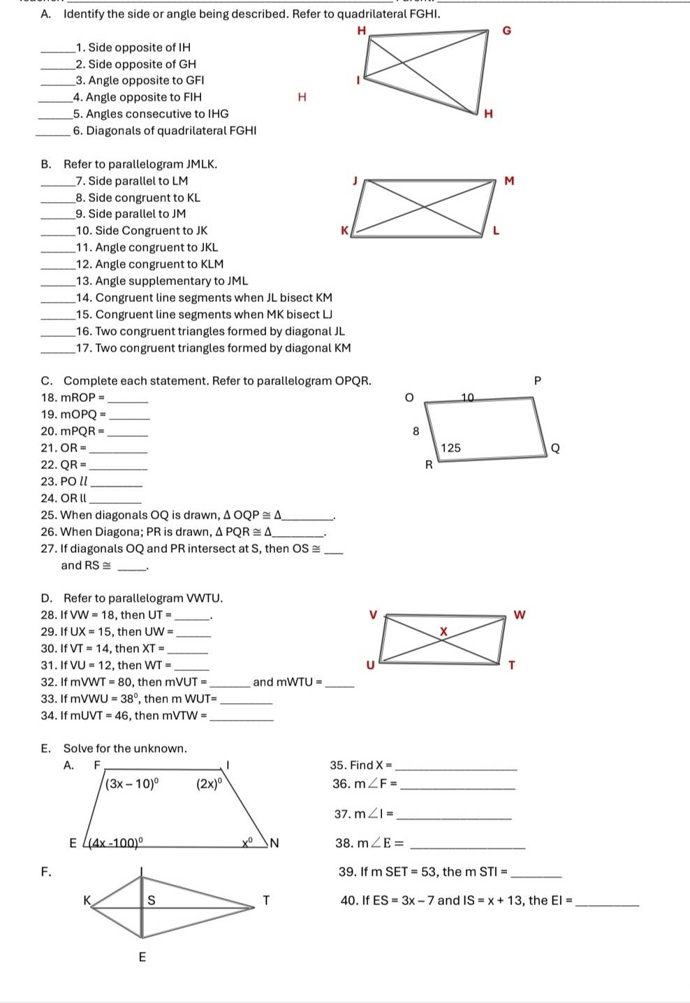 Identify the side or angle being described. Refer to quadrilateral FGHI.
_1. Side opposite of IH
_2. Side opposite of GH
_3. Angle opposite to GFI
4. Angle opposite to FIH H
_5. Angles consecutive to IHG
_6. Diagonals of quadrilateral FGHI
B. Refer to parallelogram JMLK.
_7. Side parallel to LM 
_8. Side congruent to KL
_9. Side parallel to JM
_10. Side Congruent to JK 
_11. Angle congruent to JKL
_12. Angle congruent to KLM
_13. Angle supplementary to JML
_14. Congruent line segments when JL bisect KM
_15. Congruent line segments when MK bisect LJ
_16. Two congruent triangles formed by diagonal JL
_17. Two congruent triangles formed by diagonal KM
C. Complete each statement. Refer to parallelogram OPQR.
18. mROP= _ 
19. mOPQ= _
20. mPQR=
21. OR= _ 
22. QR= _ 
23. POl _
24. ORI _
25. When diagonals OQ is drawn, △ OQP≌ △
26. When Diagona; PR is drawn, Δ PQR≌ △ _
27. If diagonals OQ and PR intersect at S, then OS≌ _
and RS≌ _
D. Refer to parallelogram VWTU.
28. IfVW=18 , then UT=.
29. IfUX=15 , then UW= _
30. IfVT=14 , then XT= _
31. If VU=12 , then WT=
_
32. If mVWT=80 , then mVUT= and mWTU= _
33. If mVV J=38° , then mWUT= _
34. If mUVT =46 , then mVTW= _
E. Solve for the unknown.
35. FindX= _
36. m∠ F= _
37. m∠ I= _
38. m∠ E= _
F.39. I1 mSET=53 , the m STI= _
40. If ES=3x-7 and IS=x+13 , the EI= _