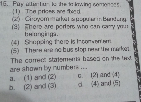 Pay attention to the following sentences.
(1) The prices are fixed.
a
(2) Ciroyom market is popular in Bandung.
(3) There are porters who can carry your
belongings.
(4) Shopping there is inconvenient.
(5) There are no bus stop near the market.
The correct statements based on the text
are shown by numbers ....
a. (1) and (2) c. (2) and (4)
b. (2) and (3) d. (4) and (5)