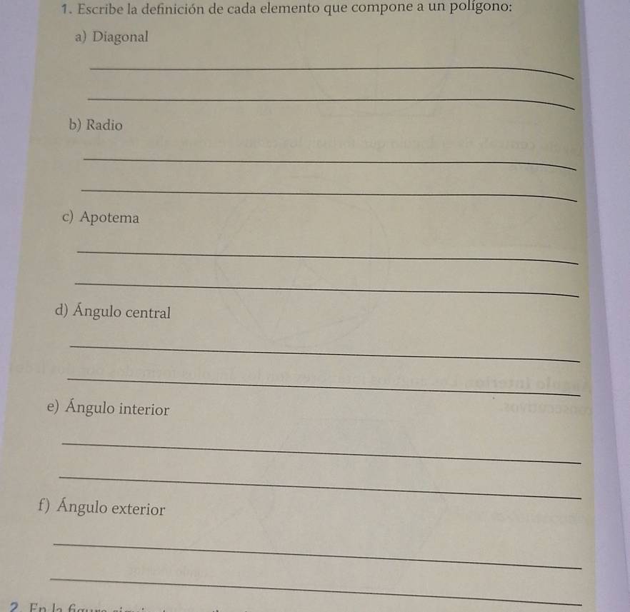 Escribe la definición de cada elemento que compone a un polígono: 
a) Diagonal 
_ 
_ 
b) Radio 
_ 
_ 
c) Apotema 
_ 
_ 
d) Ángulo central 
_ 
_ 
e) Ángulo interior 
_ 
_ 
f) Ángulo exterior 
_ 
_