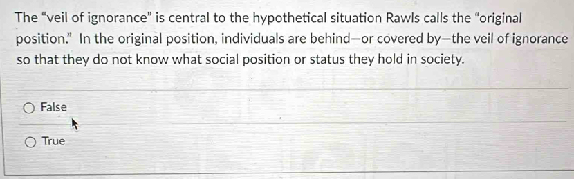 The “veil of ignorance” is central to the hypothetical situation Rawls calls the “original
position.” In the original position, individuals are behind—or covered by—the veil of ignorance
so that they do not know what social position or status they hold in society.
False
True