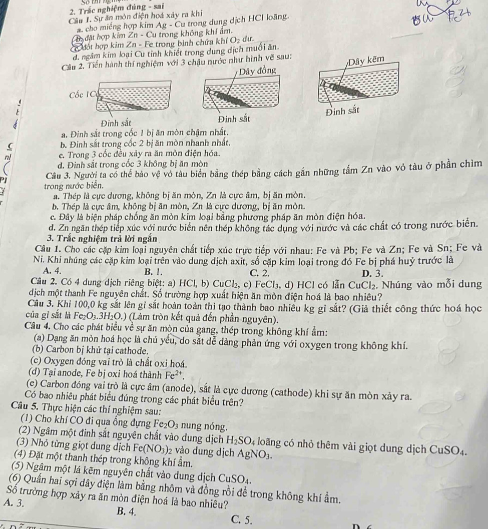 Trắc nghiệm đúng - sai
Câu 1. Sự ăn mòn điện hoá xảy ra khi
a. cho miếng hợp kim Ag - Cu trong dung dịch HCl loãng.
Ta đặt hợp kim Zn - Cu trong không khí ẩm.
cc đốt hợp kim Zn - Fe trong bình chứa khí O₂ dư.
d. ngâm kim loại Cu tinh khiết trong dung dịch muối ăn.
Câu 2. Tiến hành thí nghiệm với 3 chậu nước như hình vẽ sau:
Dây đồng
Cốc 1C
Đinh sắt Đinh sắt
a. Đinh sắt trong cốc 1 bị ăn mòn chậm nhất.
b. Đinh sắt trong cốc 2 bị ăn mòn nhanh nhất.
c. Trong 3 cốc đều xảy ra ăn mòn điện hóa.
d. Đinh sắt trong cốc 3 không bị ăn mòn
Câu 3. Người ta có thể bảo vệ vỏ tàu biển bằng thép bằng cách gắn những tấm Zn vào vỏ tàu ở phần chìm
trong nước biển.
a. Thép là cực dương, không bị ăn mòn, Zn là cực âm, bị ăn mòn.
b. Thép là cực âm, không bị ăn mòn, Zn là cực dương, bị ăn mòn.
c. Đây là biện pháp chống ăn mòn kim loại bằng phương pháp ăn mòn điện hóa.
d. Zn ngăn thép tiếp xúc với nước biển nên thép không tác dụng với nước và các chất có trong nước biển.
3. Trắc nghiệm trả lời ngắn
Câu 1. Cho các cặp kim loại nguyên chất tiếp xúc trực tiếp với nhau: Fe và Pb; Fe và Zn; Fe và Sn; Fe và
Ni. Khi nhúng các cặp kim loại trên vào dung dịch axit, số cặp kim loại trong đó Fe bị phá huỷ trước là
A. 4. B. 1. C. 2. D. 3.
Câu 2. Có 4 dung dịch riêng biệt: a) HCl,b)CuCl_2,c) FeCl₃, d) HCl có lẫn CuCl_2 Nhúng vào mỗi dung
dịch một thanh Fe nguyên chất. Số trường hợp xuất hiện ăn mòn điện hoá là bao nhiêu?
Câu 3. Khi 100,0 kg sắt lên gỉ sắt hoàn toàn thì tạo thành bao nhiều kg gỉ sắt? (Giả thiết công thức hoá học
của gỉ sắt là Fe_2O_3.3H_2O.) (Làm tròn kết quả đến phần nguyên).
Câu 4. Cho các phát biểu về sự ăn mòn của gang, thép trong không khí ẩm:
(a) Dạng ăn mòn hoá học là chủ yếu, do sắt dễ dàng phản ứng với oxygen trong không khí.
(b) Carbon bị khử tại cathode.
(c) Oxygen đóng vai trò là chất oxi hoá.
(d) Tại anode, Fe bị oxi hoá thành Fe^(2+).
(e) Carbon đóng vai trò là cực âm (anode), sắt là cực dương (cathode) khi sự ăn mòn xảy ra.
Có bao nhiêu phát biểu đúng trong các phát biểu trên?
Câu 5. Thực hiện các thí nghiệm sau:
(1) Cho khí CO đi qua ống đựng Fe_2O_3 nung nóng.
(2) Ngâm một đinh sắt nguyên chất vào dung dịch H_2SO_4 loãng có nhỏ thêm vài giọt dung dịch CuSO_4
(3) Nhỏ từng giọt dung dịch Fe(NO_3) 2 vào dung dịch AgNO_3.
(4) Đặt một thanh thép trong không khí ẩm.
(5) Ngâm một lá kẽm nguyên chất vào dung dịch CuSO_4
(6) Quấn hai sợi dây điện làm bằng nhôm và đồng rồi đề trong không khí ẩm.
Số trường hợp xảy ra ăn mòn điện hoá là bao nhiêu?
A. 3.
B. 4. C. 5.