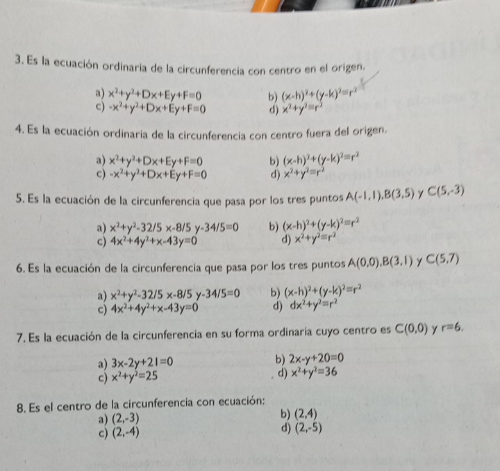 Es la ecuación ordinaria de la circunferencia con centro en el origen.
a) x^2+y^2+Dx+Ey+F=0 b) (x-h)^2+(y-k)^2=r^2
c) -x^2+y^2+Dx+Ey+F=0 d) x^2+y^2equiv r^2
4. Es la ecuación ordinaria de la circunferencia con centro fuera del origen.
a) x^2+y^2+Dx+Ey+F=0 b) (x-h)^2+(y-k)^2=r^2
c) -x^2+y^2+Dx+Ey+F=0 d) x^2+y^2=r^2
5. Es la ecuación de la circunferencia que pasa por los tres puntos A(-1,1),B(3,5) y C(5,-3)
a) x^2+y^2-32/5x-8/5y-34/5=0 b) (x-h)^2+(y-k)^2=r^2
c) 4x^2+4y^2+x-43y=0 d) x^2+y^2=r^2
6. Es la ecuación de la circunferencia que pasa por los tres puntos A(0,0),B(3,1) C(5,7)
a) x^2+y^2-32/5x-8/5y-34/5=0 b) (x-h)^2+(y-k)^2=r^2
c) 4x^2+4y^2+x-43y=0 d) dx^2+y^2=r^2
7. Es la ecuación de la circunferencia en su forma ordinaría cuyo centro es C(0,0) r=6.
a) 3x-2y+21=0 b) 2x-y+20=0
c) x^2+y^2=25 d) x^2+y^2=36
8. Es el centro de la circunferencia con ecuación:
a) (2,-3) b) (2,4)
c) (2,-4) d) (2,-5)