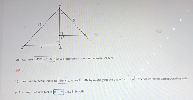 can use MN/8 =12/9 as a proportional equation to solve for MN. 
OR 
b) I can use the scale factor of 8/9 ✔ to solve for MN by multiplying the scale factor by 12 ✔ which is the corresponding side. 
c) The length of side MN is 6 units in length.