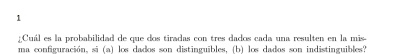 1 
¿Cuál es la probabilidad de que dos tiradas con tres dados cada una resulten en la mis- 
ma configuración, si (a) los dados son distinguibles, (b) los dados son indistinguibles?