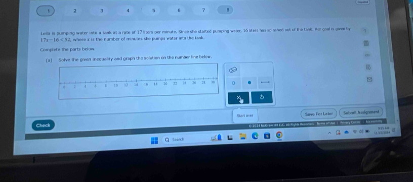 1 2 3 4 5 6 7 8 
Lesla is pumping water into a tank at a rate of 17 liters per minute. Since she started pumping water, 16 liters has splashed out of the tank. Her goal is given by
17x-16<52</tex> , where x is the number of minutes she pumps water into the tank. 
Complete the parts below. 
(a) Solve the given inequality and graph the solution on the number line below. 
5 
Start over Save For Later Submiä Assignment 
Check 
O 2024 McGraw H LLC. All Hights Ruserved. Torms of Use 1 Pivacy Cerer 1 Ac e 
915 AAM 
Search