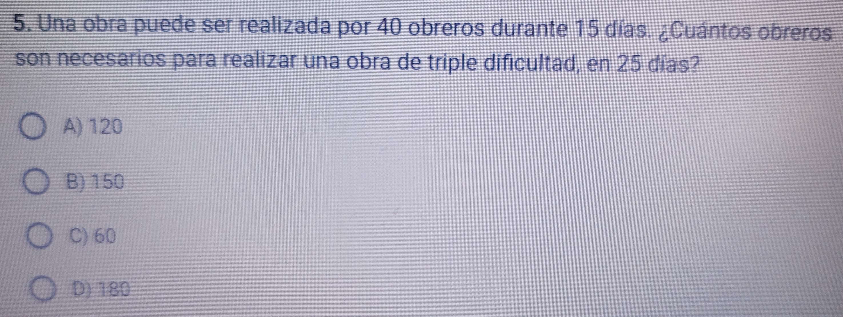 Una obra puede ser realizada por 40 obreros durante 15 días. ¿Cuántos obreros
son necesarios para realizar una obra de triple dificultad, en 25 días?
A) 120
B) 150
C) 60
D) 180