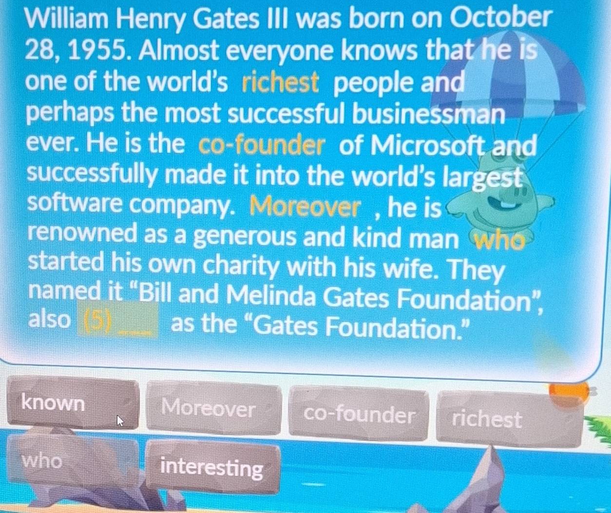 William Henry Gates III was born on October
28, 1955. Almost everyone knows that he is
one of the world’s richest people and
perhaps the most successful businessman
ever. He is the co-founder of Microsoft and
successfully made it into the world's largest
software company. Moreover , he is
renowned as a generous and kind man who
started his own charity with his wife. They
named it “Bill and Melinda Gates Foundation”,
also as the “Gates Foundation.”
known Moreover co-founder richest
who interesting