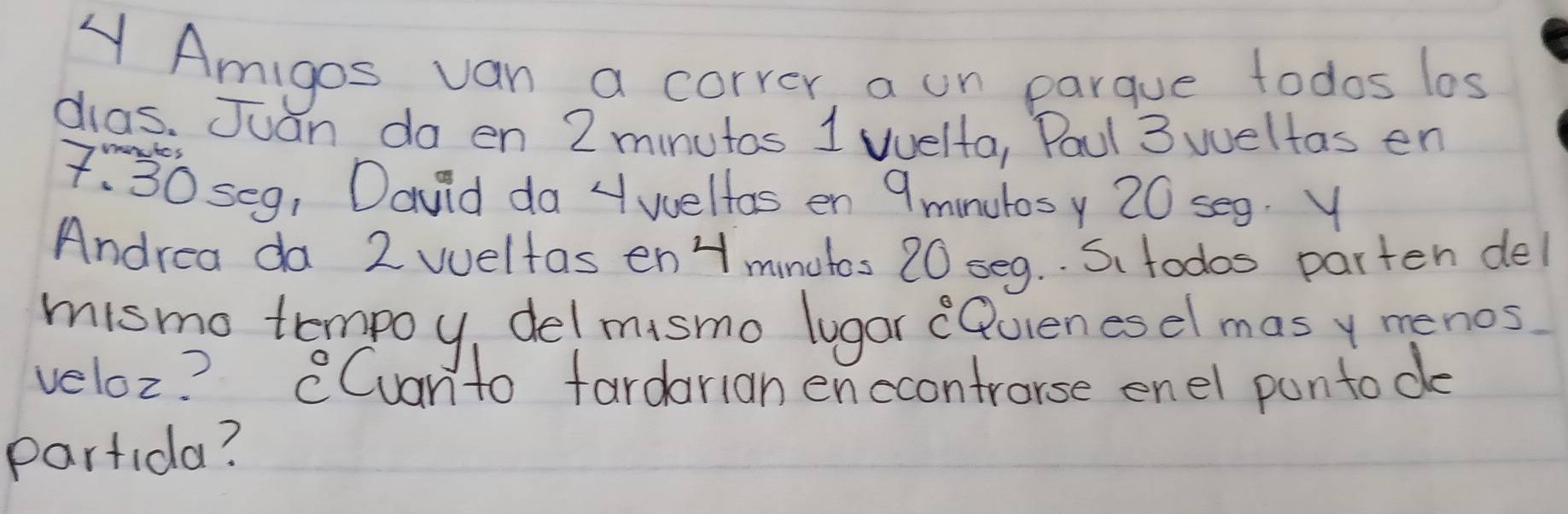 A Amigos van a correr, a un parque todos los 
dias. Juan do en 2 minutos 1 welta, Paul 3 weltas en
7:30 se9, David da 4 wellos en 9 minulosy 20 seg. Y 
Andrea da 2 weltas en Hmnutos 20 seq. . S todos parten del 
mismo tempoy, del msmo lugar (Quienesel mas y menos 
veloz? CCuanto fardarian enccontrorse enel pantode 
Partida?