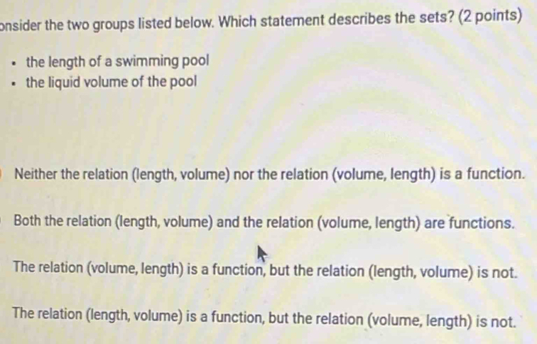 onsider the two groups listed below. Which statement describes the sets? (2 points)
the length of a swimming pool
the liquid volume of the pool
Neither the relation (length, volume) nor the relation (volume, length) is a function.
Both the relation (length, volume) and the relation (volume, length) are functions.
The relation (volume, length) is a function, but the relation (length, volume) is not.
The relation (length, volume) is a function, but the relation (volume, length) is not.