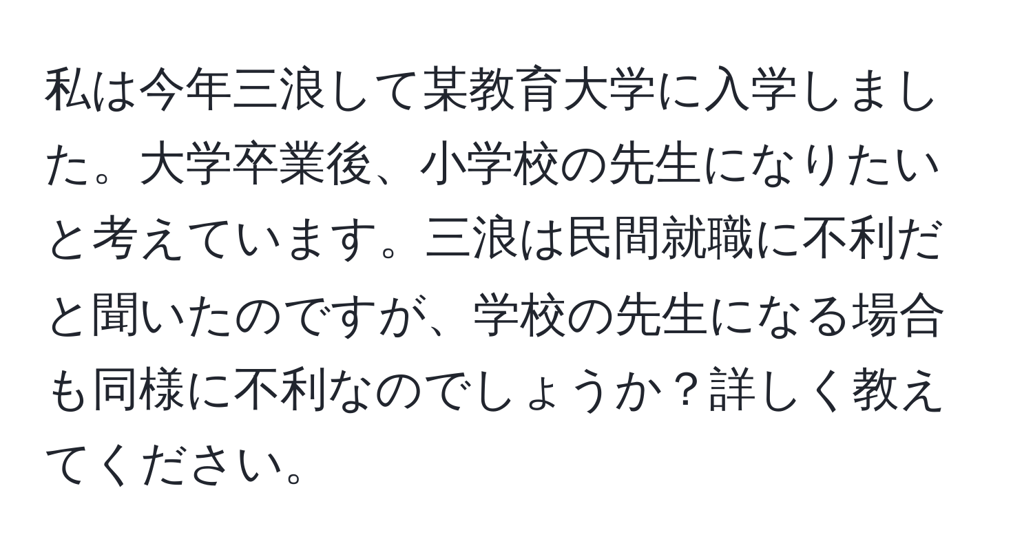 私は今年三浪して某教育大学に入学しました。大学卒業後、小学校の先生になりたいと考えています。三浪は民間就職に不利だと聞いたのですが、学校の先生になる場合も同様に不利なのでしょうか？詳しく教えてください。