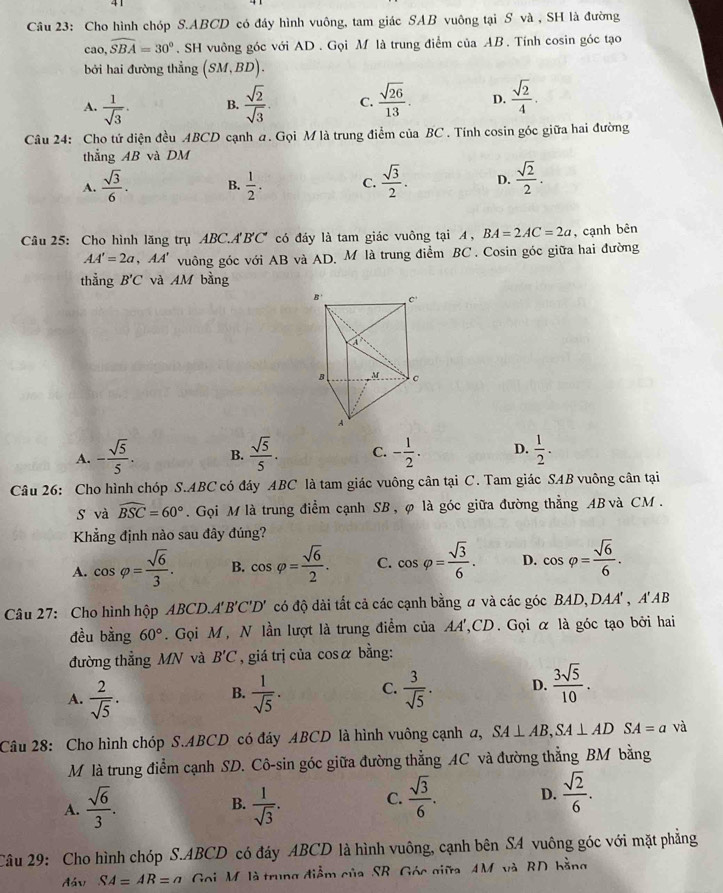 Cho hình chóp S.ABCD có đáy hình vuông, tam giác SAB vuông tại S và , SH là đường
cao,widehat SBA=30°. SH vuông góc với AD . Gọi M là trung điểm của AB. Tính cosin góc tạo
bởi hai đường thẳng (SM,BD).
A.  1/sqrt(3) . B.  sqrt(2)/sqrt(3) . C.  sqrt(26)/13 . D.  sqrt(2)/4 .
Câu 24: Cho tứ diện đều ABCD cạnh a. Gọi M là trung điểm của BC. Tính cosin góc giữa hai đường
thẳng AB và DM
A.  sqrt(3)/6 . B.  1/2 . C.  sqrt(3)/2 . D.  sqrt(2)/2 .
Câu 25: Cho hình lăng trụ ABC.A'B'C' có đáy là tam giác vuông tại A, BA=2AC=2a , cạnh bên
AA'=2a ,AA' vuông góc với AB và AD, M là trung điểm BC . Cosin góc giữa hai đường
thẳng B'C và AM bằng
A. - sqrt(5)/5 . B.  sqrt(5)/5 . C. - 1/2 . D.  1/2 .
Câu 26: Cho hình chóp S.ABC có đáy ABC là tam giác vuông cân tại C. Tam giác SAB vuông cân tại
s và widehat BSC=60°. Gọi M là trung điểm cạnh SB, φ là góc giữa đường thẳng AB và CM.
Khẳng định nào sau đây đúng?
A. cos varphi = sqrt(6)/3 . B. cos varphi = sqrt(6)/2 . C. cos varphi = sqrt(3)/6 . D. cos varphi = sqrt(6)/6 .
Câu 27: Cho hình hộp ABCD.A 'B'C'D ' ' có độ dài tất cả các cạnh bằng a và các góc BAD,DAA' , A'AB
đều bằng 60°. Gọi M, N lần lượt là trung điểm của AA',CD. Gọi α là góc tạo bởi hai
đường thẳng MN và B'C , giá trị của cosα bằng:
A.  2/sqrt(5) .  1/sqrt(5) . C.  3/sqrt(5) . D.  3sqrt(5)/10 .
B.
Câu 28: Cho hình chóp S.ABCD có đáy ABCD là hình vuông cạnh a, SA⊥ AB,SA⊥ AD SA=a và
M là trung điểm cạnh SD. Cô-sin góc giữa đường thẳng AC và đường thẳng BM bằng
A.  sqrt(6)/3 . B.  1/sqrt(3) . C.  sqrt(3)/6 . D.  sqrt(2)/6 .
Câu 29: Cho hình chóp S.ABCD có đáy ABCD là hình vuông, cạnh bên SA vuông góc với mặt phẳng
đáv SA=AR=a Goi M, là trung điểm của SB, Góc giữa AM và RD bằng