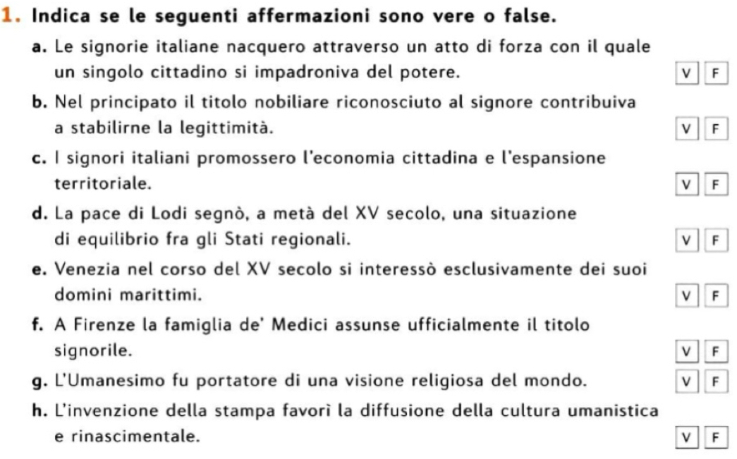 Indica se le seguenti affermazioni sono vere o false. 
a. Le signorie italiane nacquero attraverso un atto di forza con il quale 
un singolo cittadino si impadroniva del potere. v F 
b. Nel principato il titolo nobiliare riconosciuto al signore contribuiva 
a stabilirne la legittimità. v F 
c. I signori italiani promossero l’economia cittadina e l’espansione 
territoriale. V F 
d. La pace di Lodi segnò, a metà del XV secolo, una situazione 
di equilibrio fra gli Stati regionali. F 
e. Venezia nel corso del XV secolo si interessò esclusivamente dei suoi 
domini marittimi. F 
f. A Firenze la famiglia de' Medici assunse ufficialmente il titolo 
signorile. F 
g. L'Umanesimo fu portatore di una visione religiosa del mondo. F 
h. L'invenzione della stampa favorì la diffusione della cultura umanistica 
e rinascimentale. v F