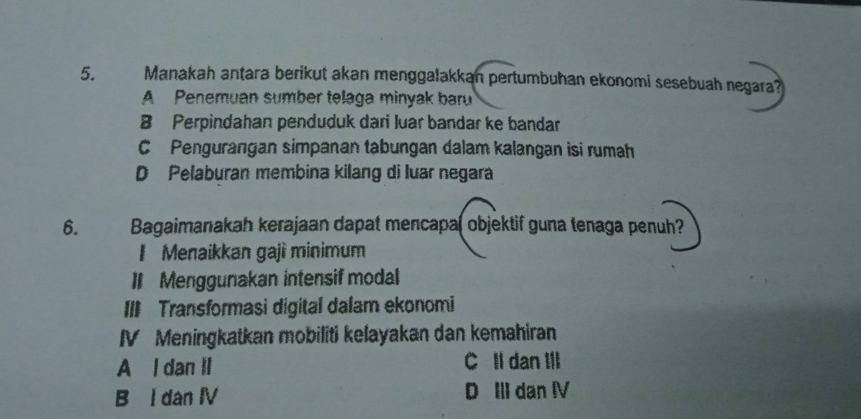 Manakah antara berikut akan menggalakkan pertumbuhan ekonomi sesebuah negara?
A Penemuan sumber telaga minyak baru
B Perpindahan penduduk dari luar bandar ke bandar
C Pengurangan simpanan tabungan dalam kalangan isi rumah
D Pelaburan membina kilang di luar negara
6. Bagaimanakah kerajaan dapat mencapa( objektif guna tenaga penuh?
I Menaikkan gaji minimum
I Menggunakan intensif modal
III Transformasi digital dalam ekonomi
IV Meningkatkan mobiliti kelayakan dan kemahiran
A l dan II
C Il dan III
B l dan IV D II dan I