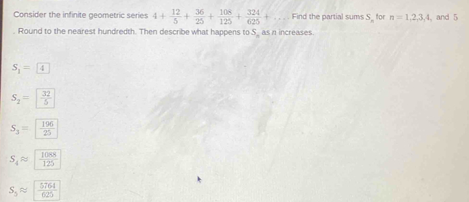 Consider the infinite geometric series 4+ 12/5 + 36/25 + 108/125 + 324/625 +... . Find the partial sums S_n for n=1, 2, 3, 4 , and 5. Round to the nearest hundredth. Then describe what happens to S_n as n increases.
S_1= 4
S_2=  32/5 
S_3=  196/25 
S_4 widehat n  1088/125 
S_5approx  5764/625 