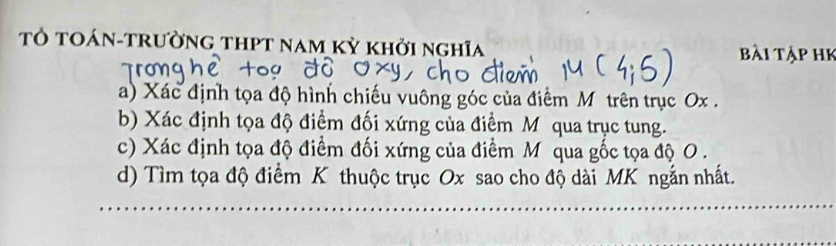 Tỏ tOán-trường thPt nam kỳ khởi nghĩa 
Bài tập hk 
a) Xác định tọa độ hình chiếu vuông góc của điểm Môtrên trục Ox. 
b) Xác định tọa độ điểm đối xứng của điểm Mỹ qua trục tung. 
c) Xác định tọa độ điểm đối xứng của điểm M qua gốc tọa độ O. 
d) Tìm tọa độ điểm K thuộc trục Ox sao cho độ dài MK ngắn nhất.