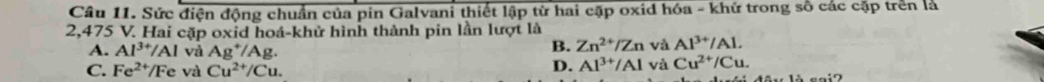 Sức điện động chuẩn của pin Galvani thiết lập từ hai cặp oxid hóa - khử trong số các cặp trên là
2,475 V. Hai cặp oxid hoá-khử hình thành pin lần lượt là
A. Al^(3+)/Al và Ag^+/Ag.
B. Zn^(2+)/Zn và Al^(3+)/Al.
C. Fe^(2+)/Fe và Cu^(2+)/Cu.
D. Al^(3+)/Al và Cu^(2+)/Cu.