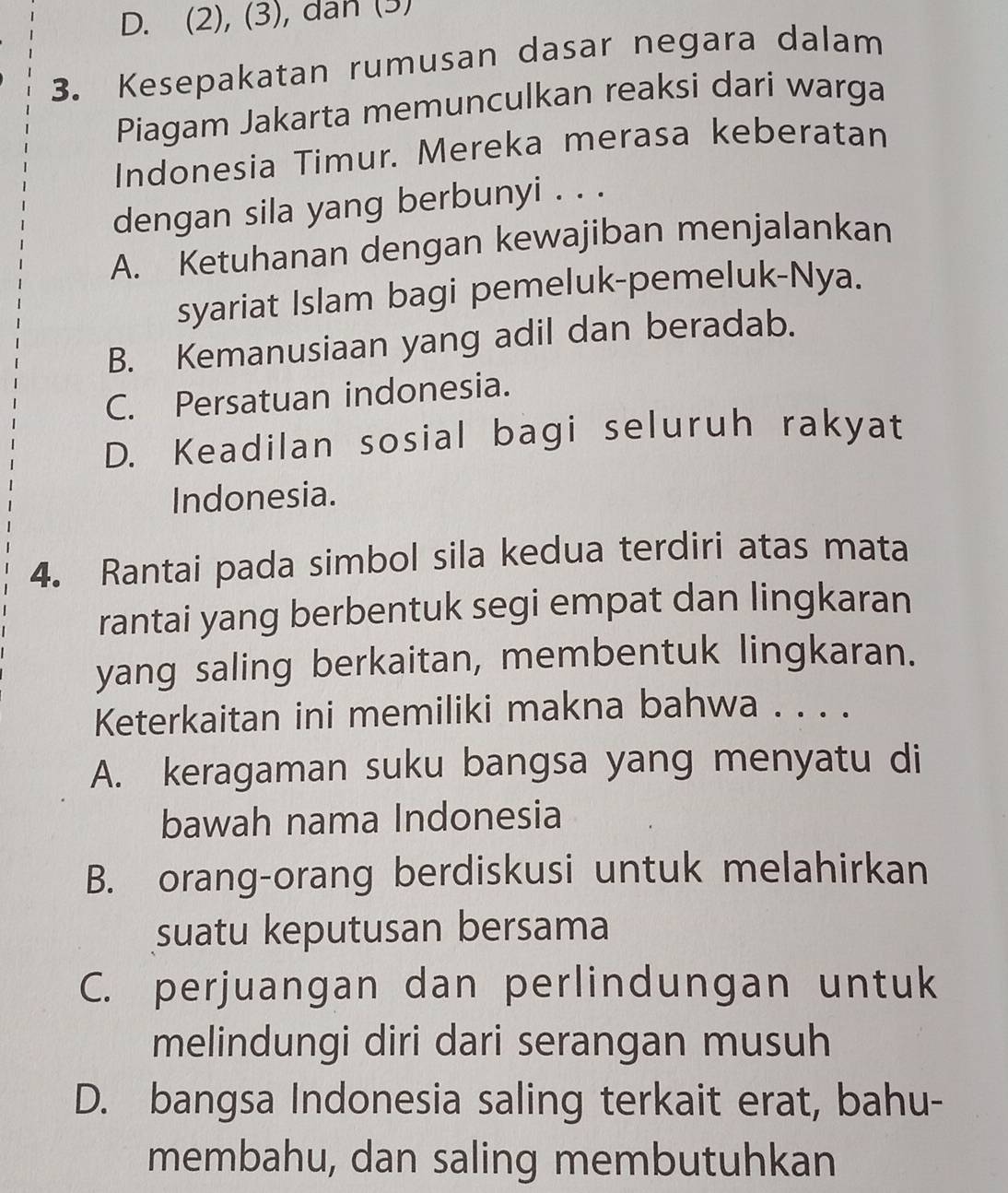 (2), (3), dan (3)
3. Kesepakatan rumusan dasar negara dalam
Piagam Jakarta memunculkan reaksi dari warga
Indonesia Timur. Mereka merasa keberatan
dengan sila yang berbunyi . . .
A. Ketuhanan dengan kewajiban menjalankan
syariat Islam bagi pemeluk-pemeluk-Nya.
B. Kemanusiaan yang adil dan beradab.
C. Persatuan indonesia.
D. Keadilan sosial bagi seluruh rakyat
Indonesia.
4. Rantai pada simbol sila kedua terdiri atas mata
rantai yang berbentuk segi empat dan lingkaran
yang saling berkaitan, membentuk lingkaran.
Keterkaitan ini memiliki makna bahwa . . . .
A. keragaman suku bangsa yang menyatu di
bawah nama Indonesia
B. orang-orang berdiskusi untuk melahirkan
suatu keputusan bersama
C. perjuangan dan perlindungan untuk
melindungi diri dari serangan musuh
D. bangsa Indonesia saling terkait erat, bahu-
membahu, dan saling membutuhkan