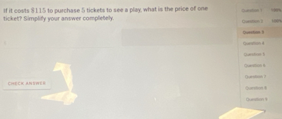 If it costs $115 to purchase 5 tickets to see a play, what is the price of one Question 1 1/90%
ticket? Simplify your answer completely. Question 2 100%
Qumition 3 
Question 4 
Question 5 
Question 6 
CHECK ANSWER Question ? Question 8 
Question 9