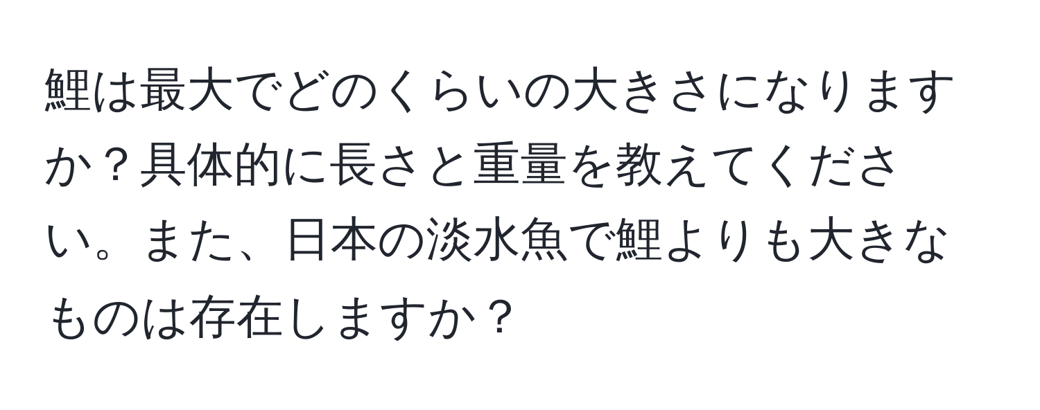 鯉は最大でどのくらいの大きさになりますか？具体的に長さと重量を教えてください。また、日本の淡水魚で鯉よりも大きなものは存在しますか？