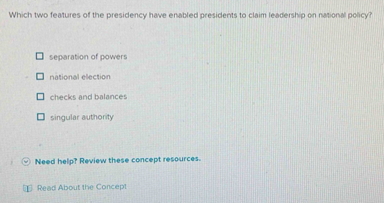 Which two features of the presidency have enabled presidents to claim leadership on national policy?
separation of powers
national election
checks and balances
singular authority
Need help? Review these concept resources.
Read About the Concept