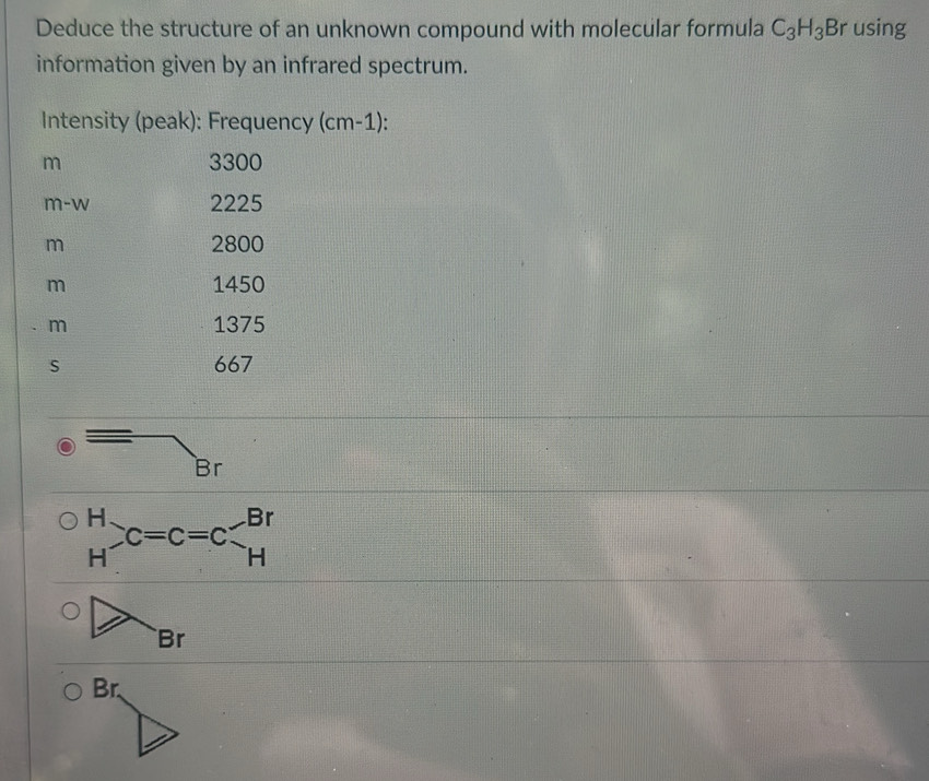 Deduce the structure of an unknown compound with molecular formula C_3H_3B rusing 
information given by an infrared spectrum. 
Intensity (peak): Frequency (cm-1): 
m 3300
m-w 2225
m 2800
m 1450
m 1375
s 667
Br
beginarrayr H Hendarray x=c=cendarray =c Hendarray
Br