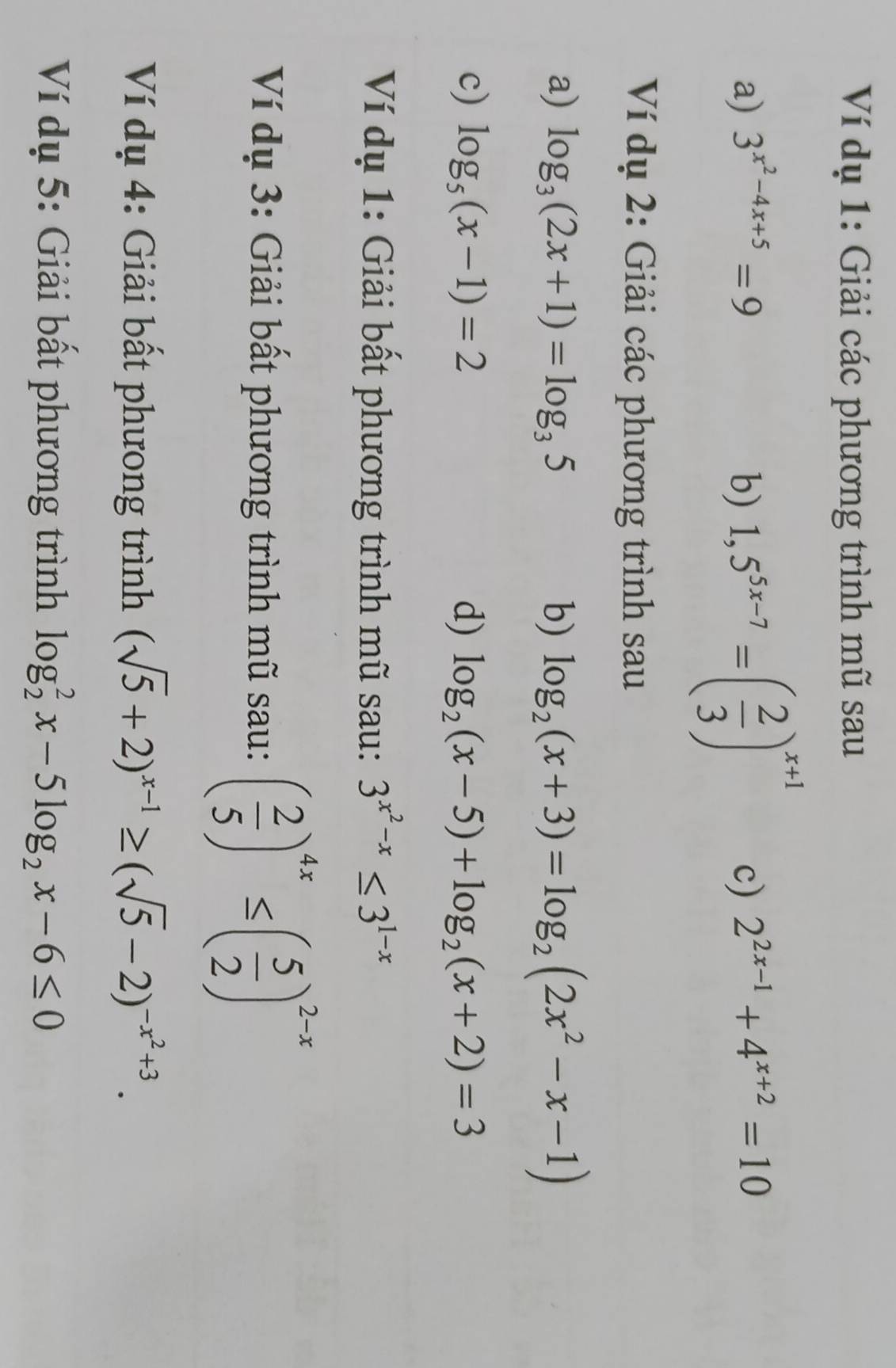 Ví dụ 1: Giải các phương trình mũ sau 
a) 3^(x^2)-4x+5=9 b) 1,5^(5x-7)=( 2/3 )^x+1 c) 2^(2x-1)+4^(x+2)=10
Ví dụ 2: Giải các phương trình sau 
a) log _3(2x+1)=log _35 b) log _2(x+3)=log _2(2x^2-x-1)
c) log _5(x-1)=2 d) log _2(x-5)+log _2(x+2)=3
Ví dụ 1: Giải bất phương trình mũ sau: 3^(x^2)-x≤ 3^(1-x)
Ví dụ 3: Giải bất phương trình mũ sau: ( 2/5 )^4x≤ ( 5/2 )^2-x
Ví dụ 4: Giải bất phưong trình (sqrt(5)+2)^x-1≥ (sqrt(5)-2)^-x^2+3. 
Ví dụ 5: Giải bất phương trình log _2^(2x-5log _2)x-6≤ 0