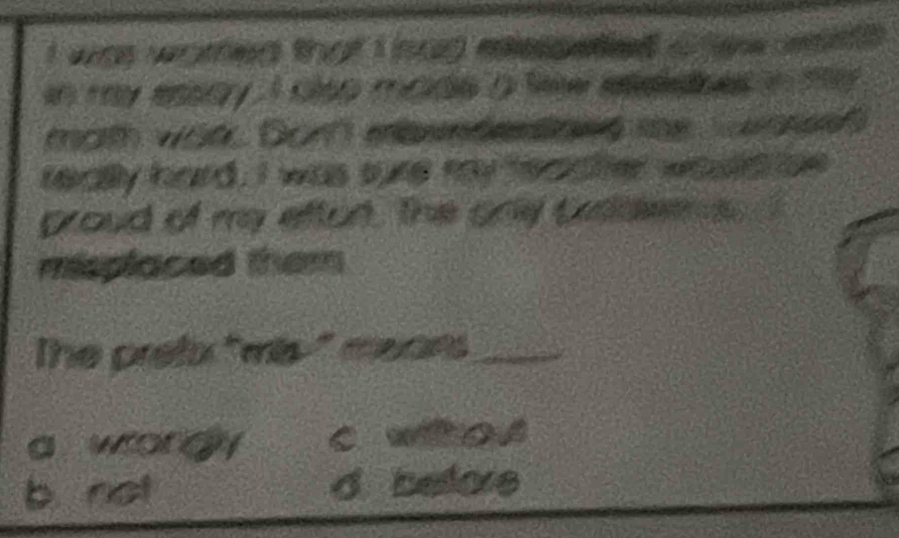 was warfed that I had eiepetied afew it .
in my ensay. I clsp made a few etedoes in me .
morth war. Dor mbwndentiond the Susres?
really hard, I was sure may feadtter woulld be
gproud of my efton, the only prolde s
misplaced them
The pretx "mis-" mears_
a wordy c woA
b. not d belore