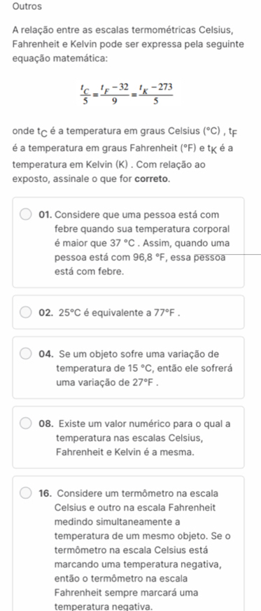 Outros 
A relação entre as escalas termométricas Celsius, 
Fahrenheit e Kelvin pode ser expressa pela seguinte 
equação matemática:
frac t_C5=frac t_F-329=frac t_K-2735
onde tç é a temperatura em graus Celsius (^circ C) , tF 
é a temperatura em graus Fahrenheit (^circ F) e tK é a 
temperatura em Kelvin (K) . Com relação ao 
exposto, assinale o que for correto. 
01. Considere que uma pessoa está com 
febre quando sua temperatura corporal 
é maior que 37°C. Assim, quando uma 
pessoa está com 96, 8°F , essa pessoa 
está com febre. 
02. 25°C é equivalente a 77°F. 
04. Se um objeto sofre uma variação de 
temperatura de 15°C , então ele sofrerá 
uma variação de 27°F. 
08. Existe um valor numérico para o qual a 
temperatura nas escalas Celsius, 
Fahrenheit e Kelvin é a mesma. 
16. Considere um termômetro na escala 
Celsius e outro na escala Fahrenheit 
medindo simultaneamente a 
temperatura de um mesmo objeto. Se o 
termômetro na escala Celsius está 
marcando uma temperatura negativa, 
então o termômetro na escala 
Fahrenheit sempre marcará uma 
temperatura negativa.