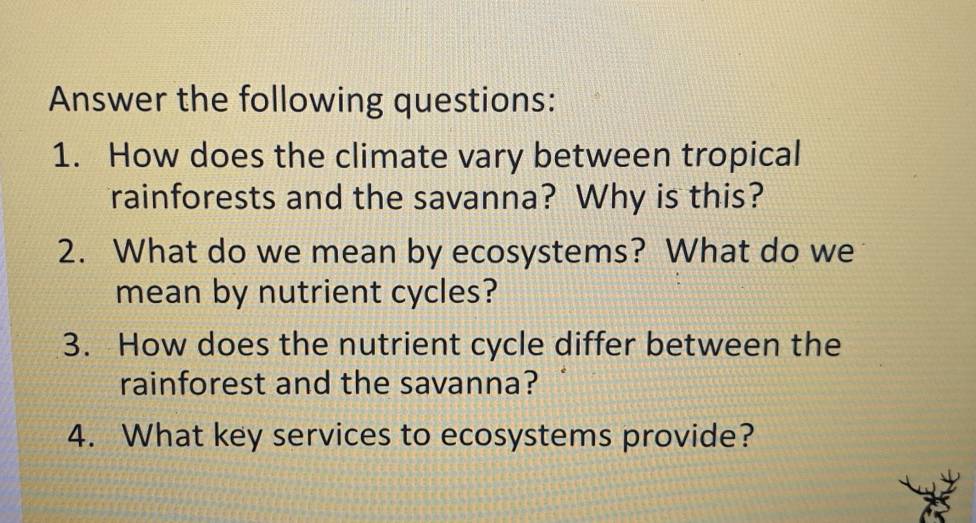 Answer the following questions: 
1. How does the climate vary between tropical 
rainforests and the savanna? Why is this? 
2. What do we mean by ecosystems? What do we 
mean by nutrient cycles? 
3. How does the nutrient cycle differ between the 
rainforest and the savanna? 
4. What key services to ecosystems provide?