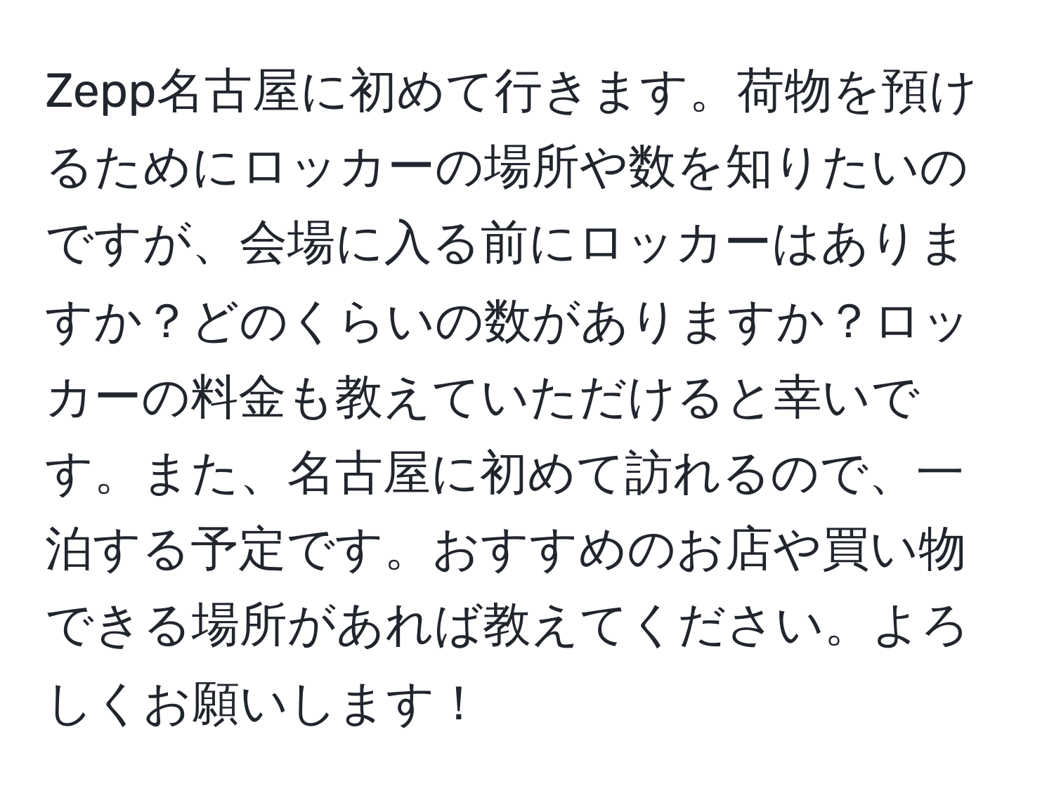 Zepp名古屋に初めて行きます。荷物を預けるためにロッカーの場所や数を知りたいのですが、会場に入る前にロッカーはありますか？どのくらいの数がありますか？ロッカーの料金も教えていただけると幸いです。また、名古屋に初めて訪れるので、一泊する予定です。おすすめのお店や買い物できる場所があれば教えてください。よろしくお願いします！