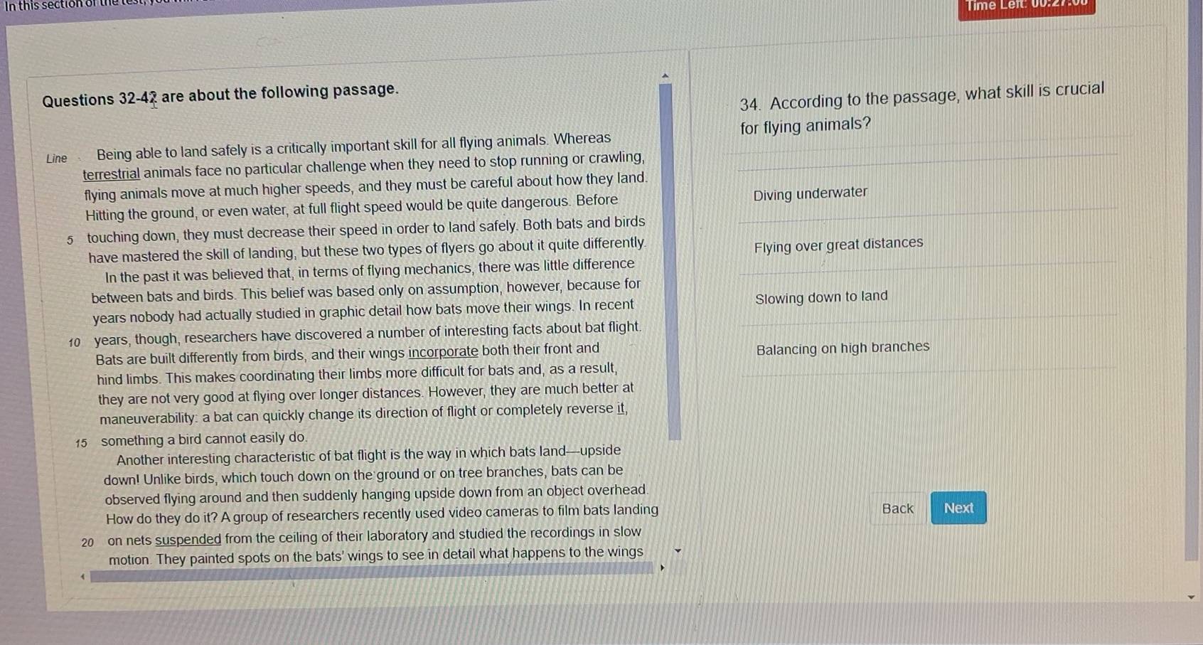 this section of t e 
Timé Léit: 00.27.
Questions 32-42 are about the following passage.
34. According to the passage, what skill is crucial
_
Line Being able to land safely is a critically important skill for all flying animals. Whereas for flying animals?
terrestrial animals face no particular challenge when they need to stop running or crawling,
flying animals move at much higher speeds, and they must be careful about how they land.
Hitting the ground, or even water, at full flight speed would be quite dangerous. Before Diving underwater
5 touching down, they must decrease their speed in order to land safely. Both bats and birds
have mastered the skill of landing, but these two types of flyers go about it quite differently
Flying over great distances
_
In the past it was believed that, in terms of flying mechanics, there was little difference
between bats and birds. This belief was based only on assumption, however, because for
years nobody had actually studied in graphic detail how bats move their wings. In recent Slowing down to land
10 years, though, researchers have discovered a number of interesting facts about bat flight.
Bats are built differently from birds, and their wings incorporate both their front and Balancing on high branches
hind limbs. This makes coordinating their limbs more difficult for bats and, as a result,
they are not very good at flying over longer distances. However, they are much better at
maneuverability: a bat can quickly change its direction of flight or completely reverse it,
15 something a bird cannot easily do
Another interesting characteristic of bat flight is the way in which bats land—upside
down! Unlike birds, which touch down on the ground or on tree branches, bats can be
observed flying around and then suddenly hanging upside down from an object overhead.
How do they do it? A group of researchers recently used video cameras to film bats landing Back Next
20 on nets suspended from the ceiling of their laboratory and studied the recordings in slow
motion. They painted spots on the bats' wings to see in detail what happens to the wings