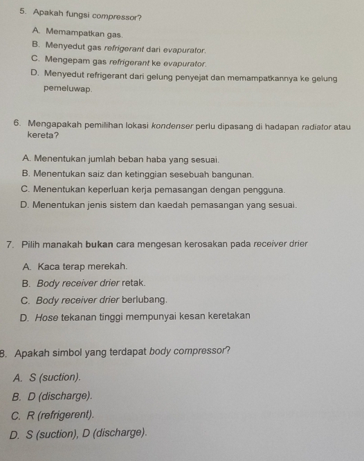 Apakah fungsi compressor?
A. Memampatkan gas.
B. Menyedut gas refrigerant dari evapurator.
C. Mengepam gas refrigerant ke evapurator.
D. Menyedut refrigerant dari gelung penyejat dan memampatkannya ke gelung
pemeluwap.
6. Mengapakah pemilihan lokasi kondenser perlu dipasang di hadapan radiator atau
kereta?
A. Menentukan jumlah beban haba yang sesuai.
B. Menentukan saiz dan ketinggian sesebuah bangunan.
C. Menentukan keperluan kerja pemasangan dengan pengguna.
D. Menentukan jenis sistem dan kaedah pemasangan yang sesuai.
7. Pilih manakah bukan cara mengesan kerosakan pada receiver drier
A. Kaca terap merekah.
B. Body receiver drier retak.
C. Body receiver drier berlubang.
D. Hose tekanan tinggi mempunyai kesan keretakan
8. Apakah simbol yang terdapat body compressor?
A. S (suction).
B. D (discharge).
C. R (refrigerent).
D. S (suction), D (discharge).