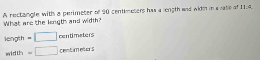 A rectangle with a perimeter of 90 centimeters has a length and width in a ratio of 11:4. 
What are the length and width? 
length |
=□ centimeters
width =□ centimeters