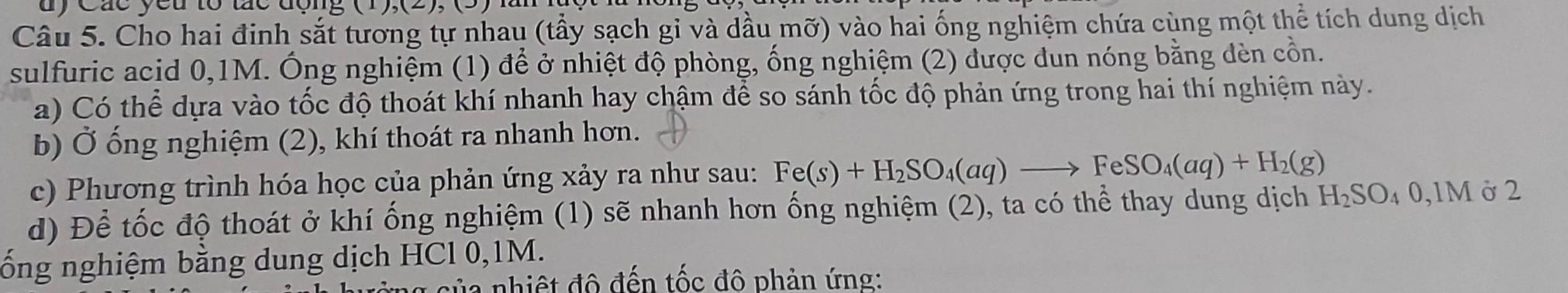 dy Các yêu tổ tãc động 
Câu 5. Cho hai đinh sắt tương tự nhau (tầy sạch gi và dầu mỡ) vào hai ống nghiệm chứa cùng một thể tích dung dịch 
sulfuric acid 0,1M. Ông nghiệm (1) để ở nhiệt độ phòng, ống nghiệm (2) được dun nóng bằng dèn cồn. 
a) Có thể dựa vào tốc độ thoát khí nhanh hay chậm để so sánh tốc độ phản ứng trong hai thí nghiệm này. 
b) Ở ống nghiệm (2), khí thoát ra nhanh hơn. 
c) Phương trình hóa học của phản ứng xảy ra như sau: Fe(s)+H_2SO_4(aq)to FeSO_4(aq)+H_2(g)
d) Để tốc độ thoát ở khí ống nghiệm (1) sẽ nhanh hơn ống nghiệm (2), ta có thể thay dung dịch H_2SO_40, 1M ở 2
ống nghiệm bằng dung dịch HCl 0, 1M. 
ủ a nhiệt đô đến tốc đô phản ứng: