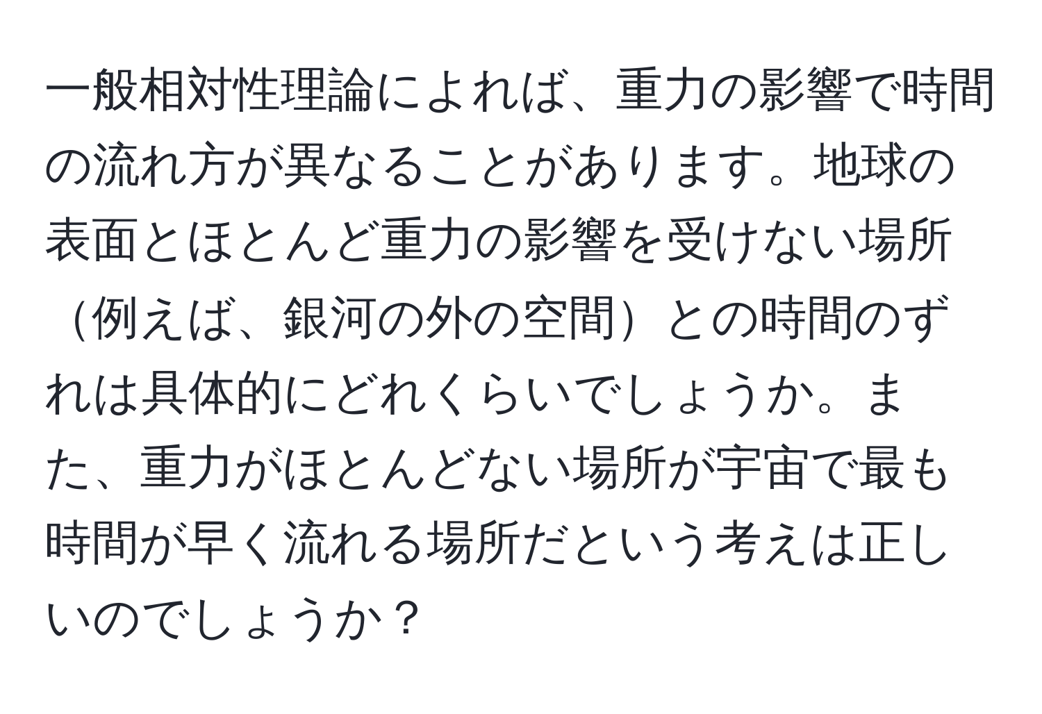 一般相対性理論によれば、重力の影響で時間の流れ方が異なることがあります。地球の表面とほとんど重力の影響を受けない場所例えば、銀河の外の空間との時間のずれは具体的にどれくらいでしょうか。また、重力がほとんどない場所が宇宙で最も時間が早く流れる場所だという考えは正しいのでしょうか？