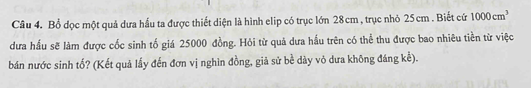 Bổ dọc một quả dưa hấu ta được thiết diện là hình elip có trục lớn 28cm , trục nhỏ 25cm. Biết cứ 1000cm^3
dưa hấu sẽ làm được cốc sinh tố giá 25000 đồng. Hỏi từ quả dưa hấu trên có thể thu được bao nhiêu tiền từ việc 
bán nước sinh tố? (Kết quả lấy đến đơn vị nghìn đồng, giả sử bề dày vỏ dưa không đáng kể).