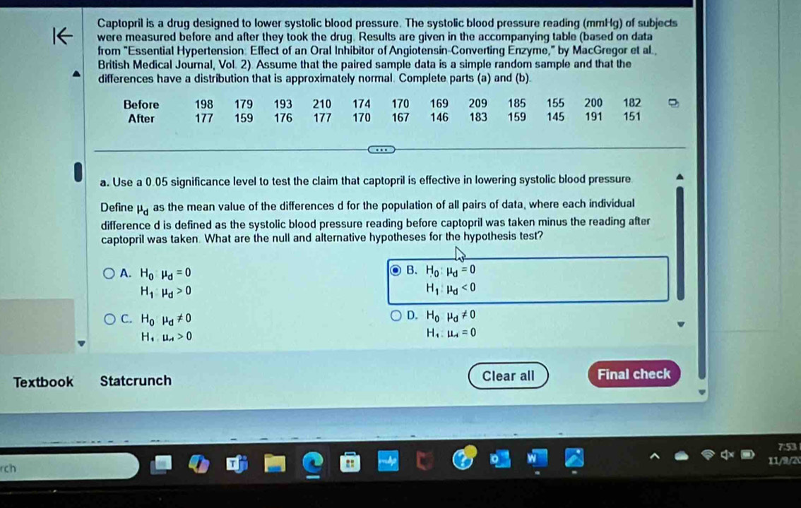 Captopril is a drug designed to lower systolic blood pressure. The systolic blood pressure reading (mmHg) of subjects
were measured before and after they took the drug. Results are given in the accompanying table (based on data
from "Essential Hypertension: Effect of an Oral Inhibitor of Angiotensin-Converting Enzyme," by MacGregor et al
British Medical Journal, Vol. 2). Assume that the paired sample data is a simple random sample and that the
differences have a distribution that is approximately normal. Complete parts (a) and (b)
Before 198 179 193 210 174 170 169 209 185 155 200 182
After 177 159 176 177 170 167 146 183 159 145 191 151
a. Use a 0.05 significance level to test the claim that captopril is effective in lowering systolic blood pressure
Define mu _d as the mean value of the differences d for the population of all pairs of data, where each individual
difference d is defined as the systolic blood pressure reading before captopril was taken minus the reading after
captopril was taken. What are the null and alternative hypotheses for the hypothesis test?
B.
A. H_0mu _d=0 H_0:mu _d=0
H_1:mu _d>0
H_1:mu _d<0</tex>
C. H_0mu _d!= 0
D. H_0 mu _d!= 0
H_1.mu _A>0
H_1:mu _A=0
Textbook Statcrunch Clear all Final check
7:53
11/9/2
rch