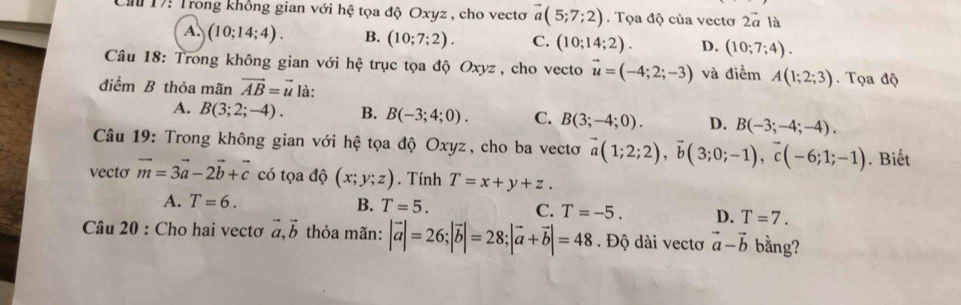 Ch 17: Trong không gian với hệ tọa độ Oxyz , cho vectơ vector a(5;7;2). Tọa độ của vectơ 2vector a là
A. (10;14;4). B. (10;7;2). C. (10;14;2). D. (10;7;4). 
Câu 18: Trong không gian với hệ trục tọa độ Oxyz , cho vecto vector u=(-4;2;-3) và điểm A(1;2;3). Tọa độ
điểm B thỏa mãn vector AB=vector u là:
A. B(3;2;-4). B. B(-3;4;0). C. B(3;-4;0). D. B(-3;-4;-4). 
Câu 19: Trong không gian với hệ tọa độ Oxyz, cho ba vectơ vector a(1;2;2), vector b(3;0;-1), vector c(-6;1;-1). Biết
vecto vector m=3vector a-2vector b+vector c có tọa dhat Q(x;y;z). Tính T=x+y+z.
A. T=6. B. T=5. C. T=-5. D. T=7. 
Câu 20 : Cho hai vectơ vector a, vector b thỏa mãn: |vector a|=26; |vector b|=28; |vector a+vector b|=48. Độ dài vectơ vector a-vector b bằng?