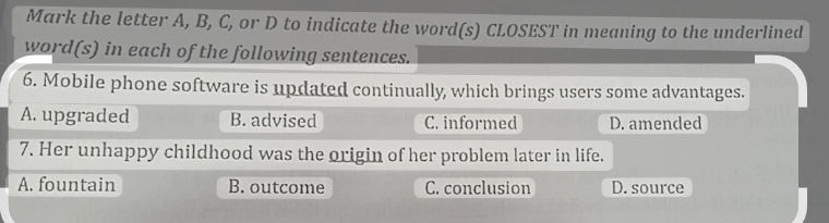 Mark the letter A, B, C, or D to indicate the word(s) CLOSEST in meaning to the underlined
word(s) in each of the following sentences.
6. Mobile phone software is updated continually, which brings users some advantages.
A. upgraded B. advised C. informed D. amended
7. Her unhappy childhood was the origin of her problem later in life.
A. fountain B. outcome C. conclusion D. source