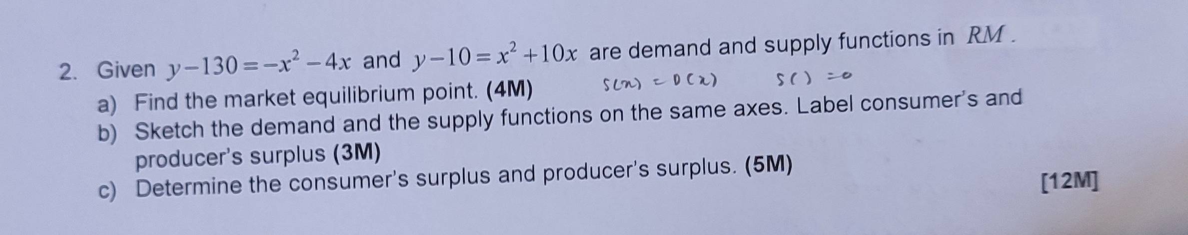 Given y-130=-x^2-4x and y-10=x^2+10x are demand and supply functions in RM.
a) Find the market equilibrium point. (4M)
b) Sketch the demand and the supply functions on the same axes. Label consumer's and
producer's surplus (3M)
c) Determine the consumer's surplus and producer's surplus. (5M)
[12M]